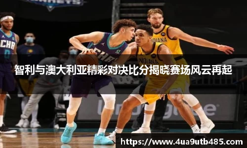 智利与澳大利亚精彩对决比分揭晓赛场风云再起